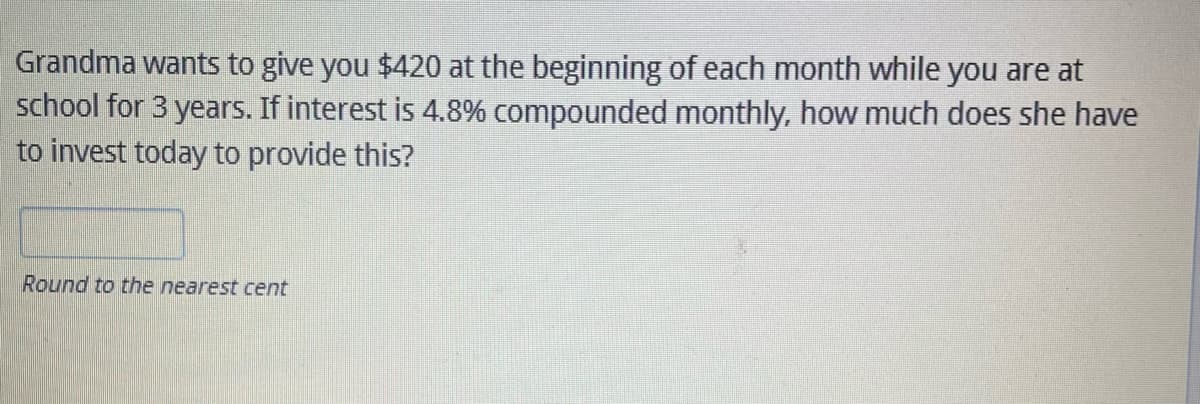 Grandma wants to give you $420 the beginning of each month while you are at
school for 3 years. If interest is 4.8% compounded monthly, how much does she have
to invest today to provide this?
Round to the nearest cent