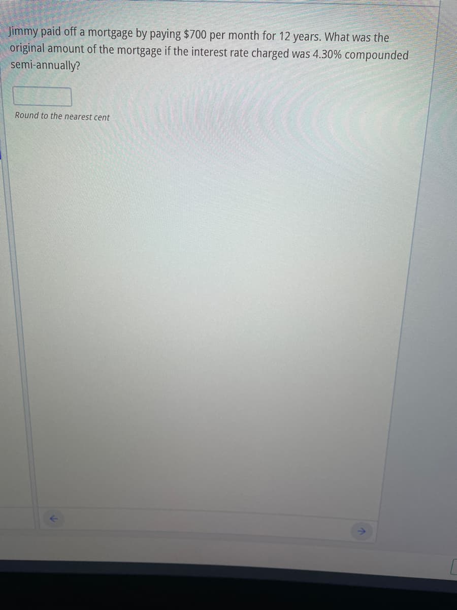 Jimmy paid off a mortgage by paying $700 per month for 12 years. What was the
original amount of the mortgage if the interest rate charged was 4.30% compounded
semi-annually?
Round to the nearest cent