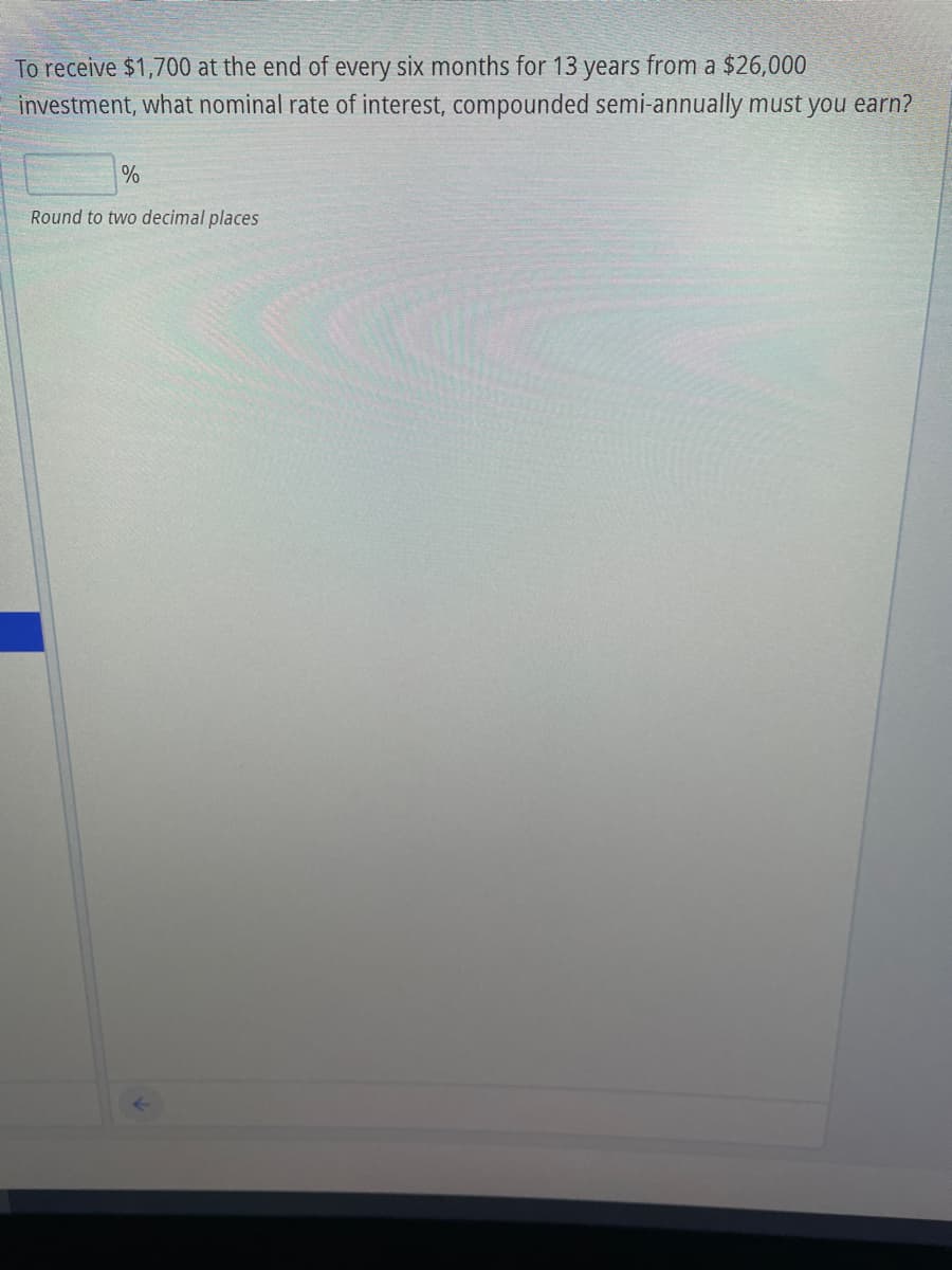 To receive $1,700 at the end of every six months for 13 years from a $26,000
investment, what nominal rate of interest, compounded semi-annually must you earn?
%
Round to two decimal places