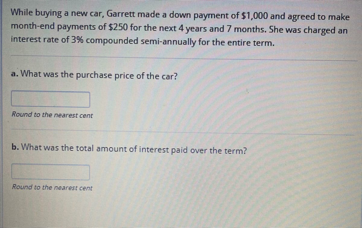 While buying a new car, Garrett made a down payment of $1,000 and agreed to make
month-end payments of $250 for the next 4 years and 7 months. She was charged an
interest rate of 3% compounded semi-annually for the entire term.
a. What was the purchase price of the car?
Round to the nearest cent
b. What was the total amount of interest paid over the term?
Round to the nearest cent