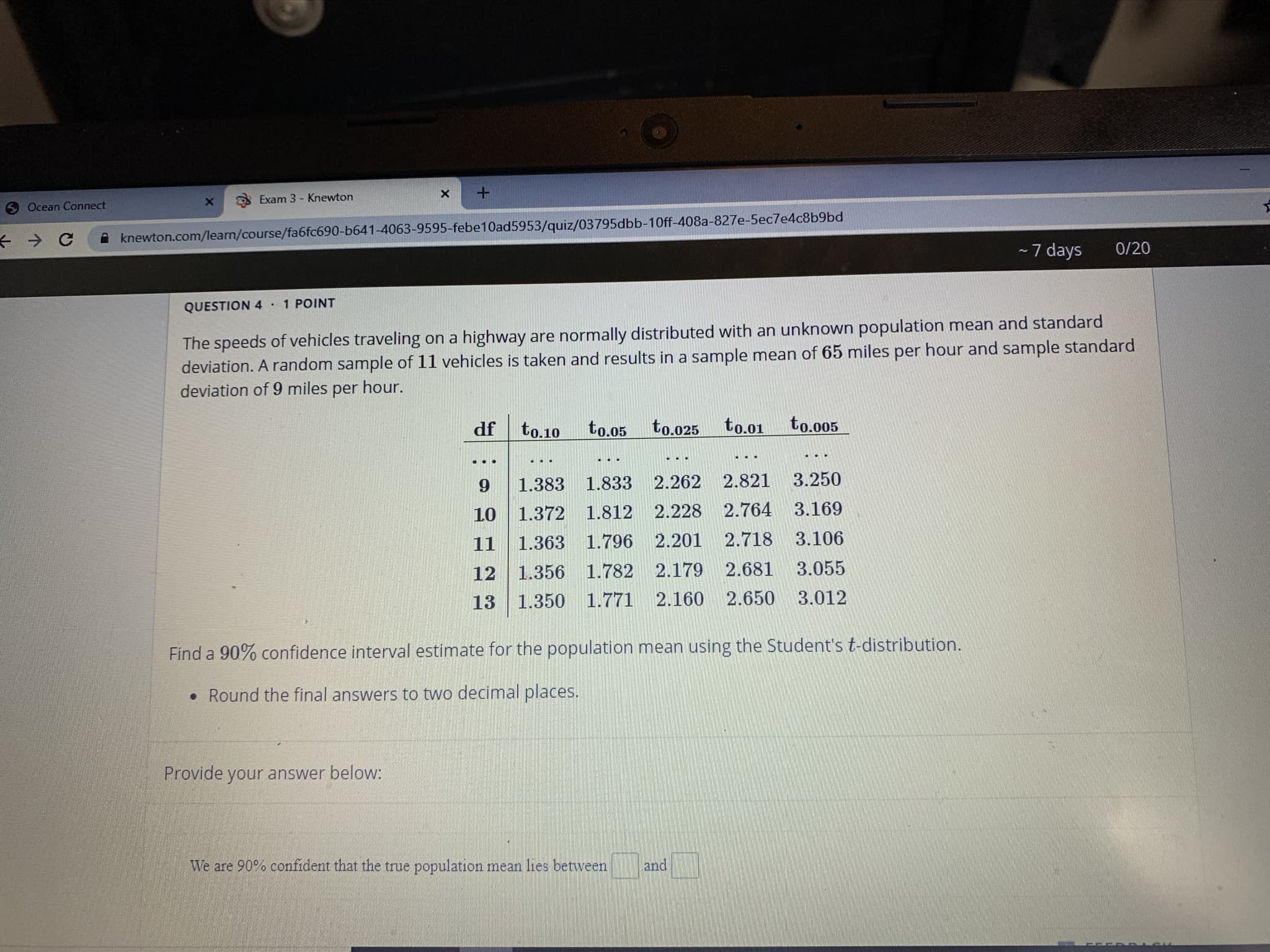 Exam 3 - Knewton
6 Ocean Connect
knewton.com/learn/course/fa6fc690-b641-4063-9595-febe10ad5953/quiz/03795dbb-10ff-408a-827e-5ec7e4c8b9bd
-7 days
0/20
QUESTION 4·
POINT
The speeds of vehicles traveling on a highway are normally distributed with an unknown population mean and standard
deviation. A random sample of 11 vehicles is taken and results in a sample mean of 65 miles per hour and sample standard
deviation of 9 miles per hour.
df
to.10
to.o5
to.025
to.01
to.005
1.383 1.833
2.262
2.821
3.250
10 1.372 1.812 2.228 2.764 3.169
11
1.363 1.796
2.201 2.718
3.106
12 1.356 1.782 2.179
2.681
3.055
13
1.350 1.771
2.160
2.650
3.012
Find a 90% confidence interval estimate for the population mean using the Student's t-distribution.
• Round the final answers to two decimal places.
Provide your answer below:
We are 90% confident that the true population mean lies between
and
