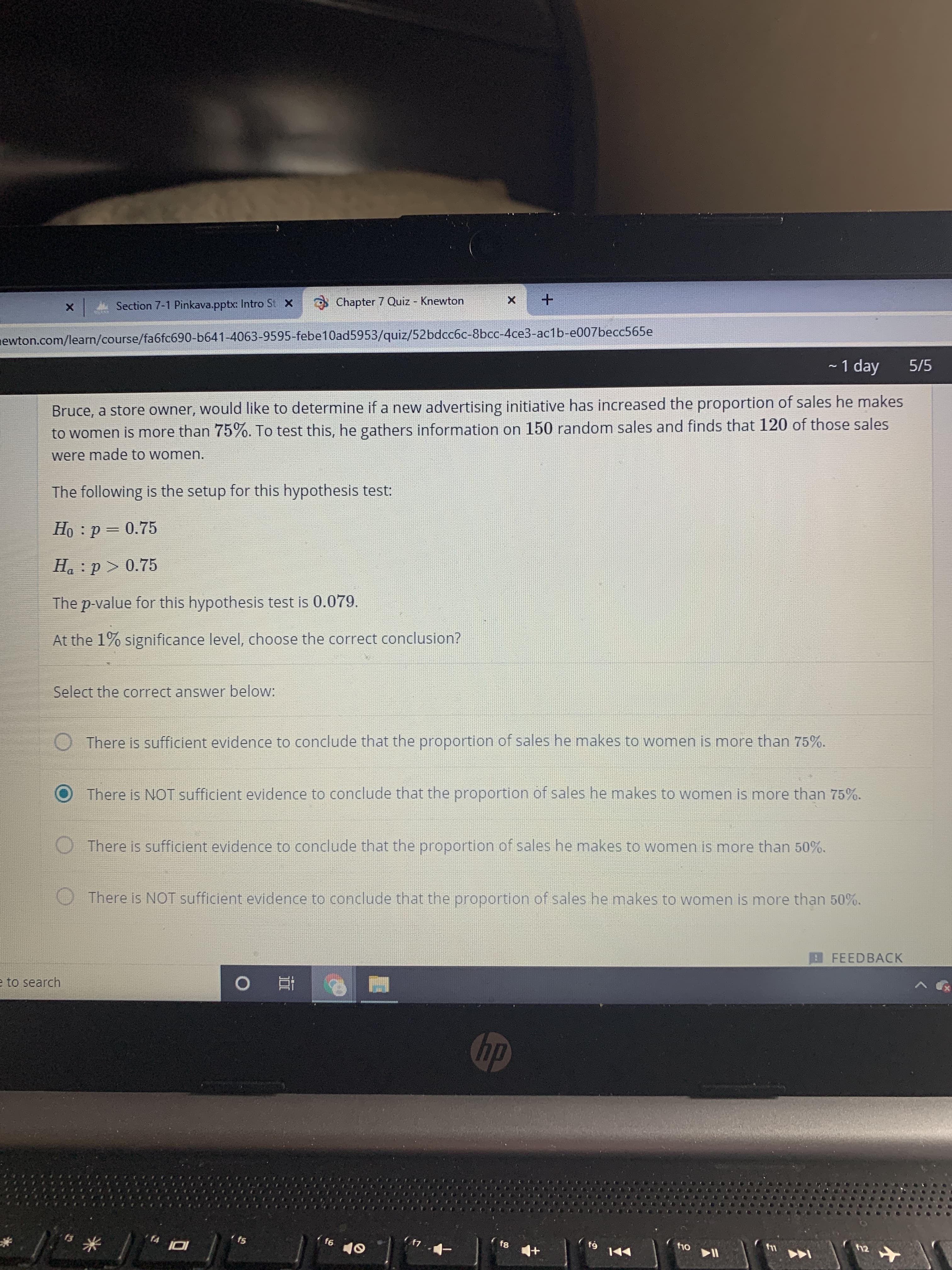 Chapter 7 Quiz - Knewton
A Section 7-1 Pinkava.pptx: Intro St X
newton.com/learn/course/fa6fc690-b641-4063-9595-febe10ad5953/quiz/52bdcc6c-8bcc-4ce3-ac1b-e007becc565e
- 1 day
5/5
Bruce, a store owner, would like to determine if a new advertising initiative has increased the proportion of sales he makes
to women is more than 75%. To test this, he gathers information on 150 random sales and finds that 120 of those sales
were made to women.
The following is the setup for this hypothesis test:
Họ : p = 0.75
Ha :p > 0.75
The p-value for this hypothesis test is 0.079.
At the 1% significance level, choose the correct conclusion?
Select the correct answer below:
There is sufficient evidence to conclude that the proportion of sales he makes to women is more than 75%.
There is NOT sufficient evidence to conclude that the proportion of sales he makes to women is more than 75%.
There is sufficient evidence to conclude that the proportion of sales he makes to women is more than 50%.
There is NOT sufficient evidence to conclude that the proportion of sales he makes to women is more than 50%.
FEEDBACK
へ
e to search
hp
f12
f10
f4
f5
f6
10
144

