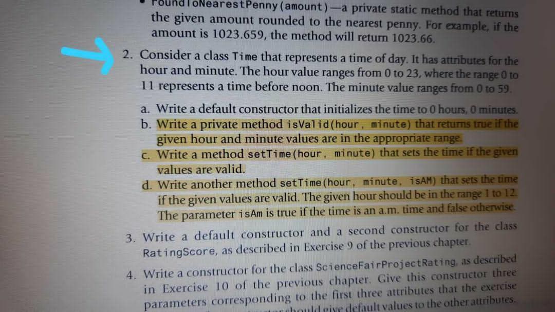 ToNearestPenny (amount)-a private static method that returns
the given amount rounded to the nearest penny. For example, if the
amount is 1023.659, the method will return 1023.66.
2. Consider a class Time that represents a time of day. It has attributes for the
hour and minute. The hour value ranges from 0 to 23, where the range 0 to
11 represents a time before noon. The minute value ranges from 0 to 59.
a. Write a default constructor that initializes the time to 0 hours, O minutes.
b. Write a private method isValid (hour, minute) that returns true if the
given hour and minute values are in the appropriate range.
C. Write a method setTime (hour, minute) that sets the time if the given
values are valid.
d. Write another method setTime (hour, minute, iSAM) that sets the time
if the given values are valid. The given hour should be in the range I to 12.
The parameter isAm is true if the time is an a.m. time and false otherwise.
3. Write a default constructor and a second constructor for the class
RatingScore, as described in Exercise 9 of the previous chapter.
4. Write a constructor for the class ScienceFairProjectRating, as described
in Exercise 10 of the previous chapter. Give this constructor three
parameters corresponding to the first three attributes that the exercise
rubould give default values to the other attributes.
