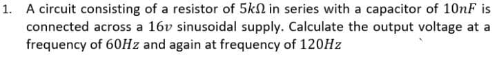 1. A circuit consisting of a resistor of 5kN in series with a capacitor of 10NF is
connected across a 16v sinusoidal supply. Calculate the output voltage at a
frequency of 60HZ and again at frequency of 120HZ
