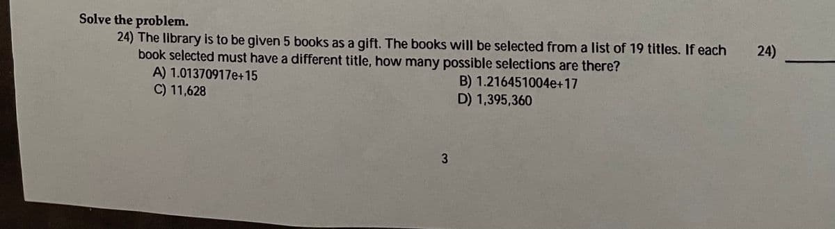 Solve the problem.
24) The library is to be given 5 books as a gift. The books will be selected from a list of 19 titles. If each
book selected must have a different title, how many possible selections are there?
A) 1.01370917e+15
C) 11,628
24)
B) 1.216451004e+17
D) 1,395,360
3.
