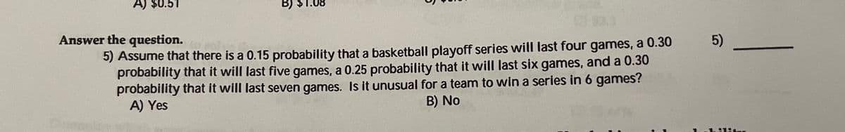 A) $0.51
B) $1.08
Answer the question.
5)
5) Assume that there is a 0.15 probability that a basketball playoff series will last four games, a 0.30
probability that it will last five games, a 0.25 probability that it will last six games, and a 0.30
probability that it will last seven games. Is it unusual for a team to win a series in 6 games?
A) Yes
B) No
