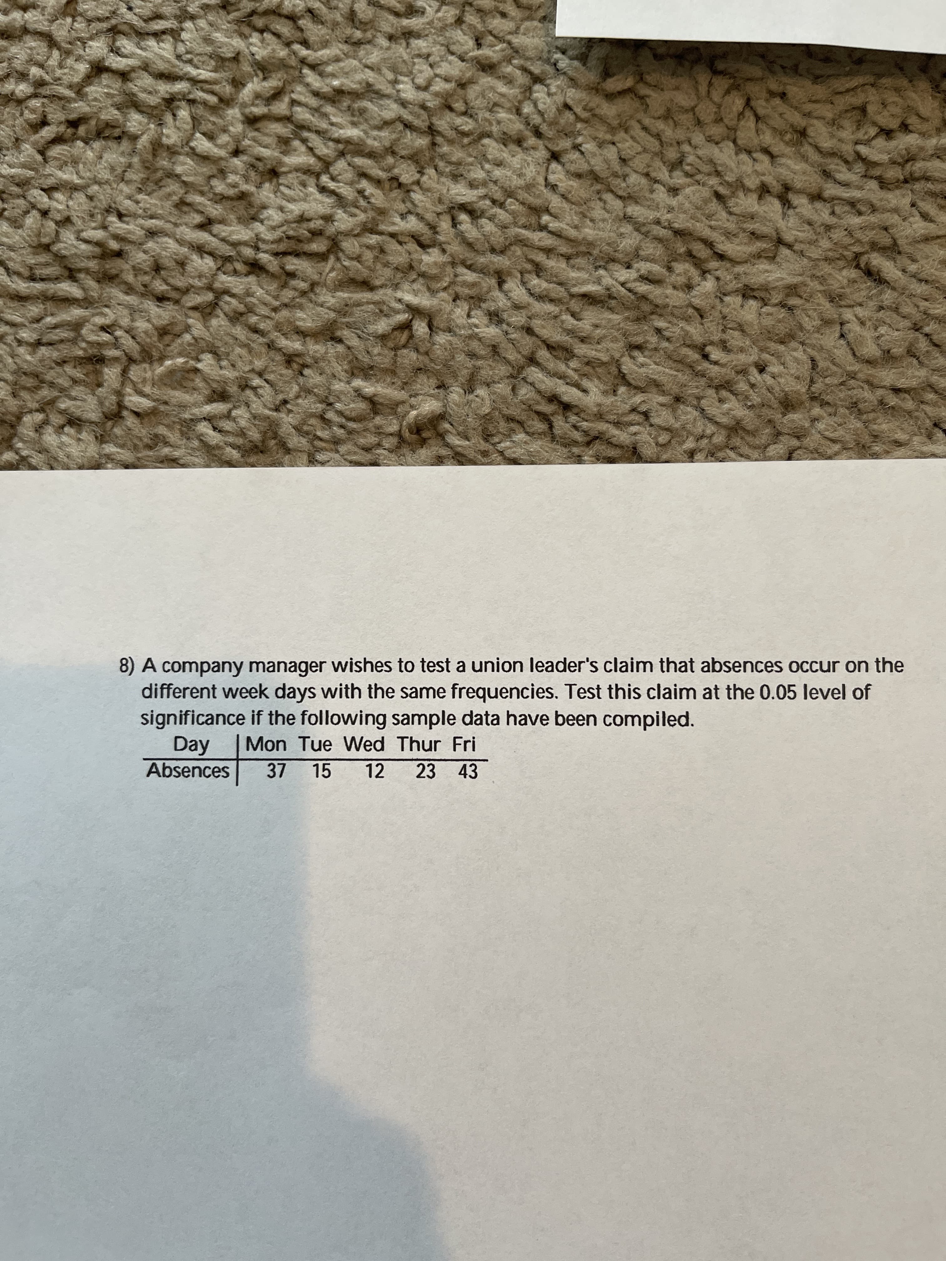 8) A company manager wishes to test a union leader's claim that absences occur on the
different week days with the same frequencies. Test this claim at the 0.05 level of
significance if the following sample data have been compiled.
ay
Absences
Mon Tue Wed Thur Fri
15
12
23 43
