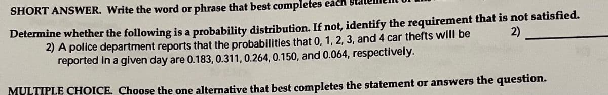 SHORT ANSWER. Write the word or phrase that best completes each
Determine whether the following is a probability distribution. If not, identify the requirement that is not satisfied.
2) A police department reports that the probabilities that 0, 1, 2, 3, and 4 car thefts will be
reported in a given day are 0.183, 0.311, 0.264, 0.150, and 0.064, respectively.
2)
MULTIPLE CHOICE. Choose the one alternative that best completes the statement or answers the question.
