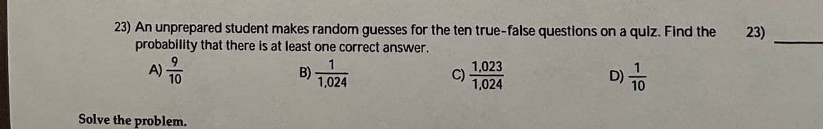 23)
23) An unprepared student makes random guesses for the ten true-false questions on a quiz. Find the
probability that there is at least one correct answer.
1,023
C)
1,024
D) To
1
B) T024
9.
A) -
10
10
Solve the problem.
