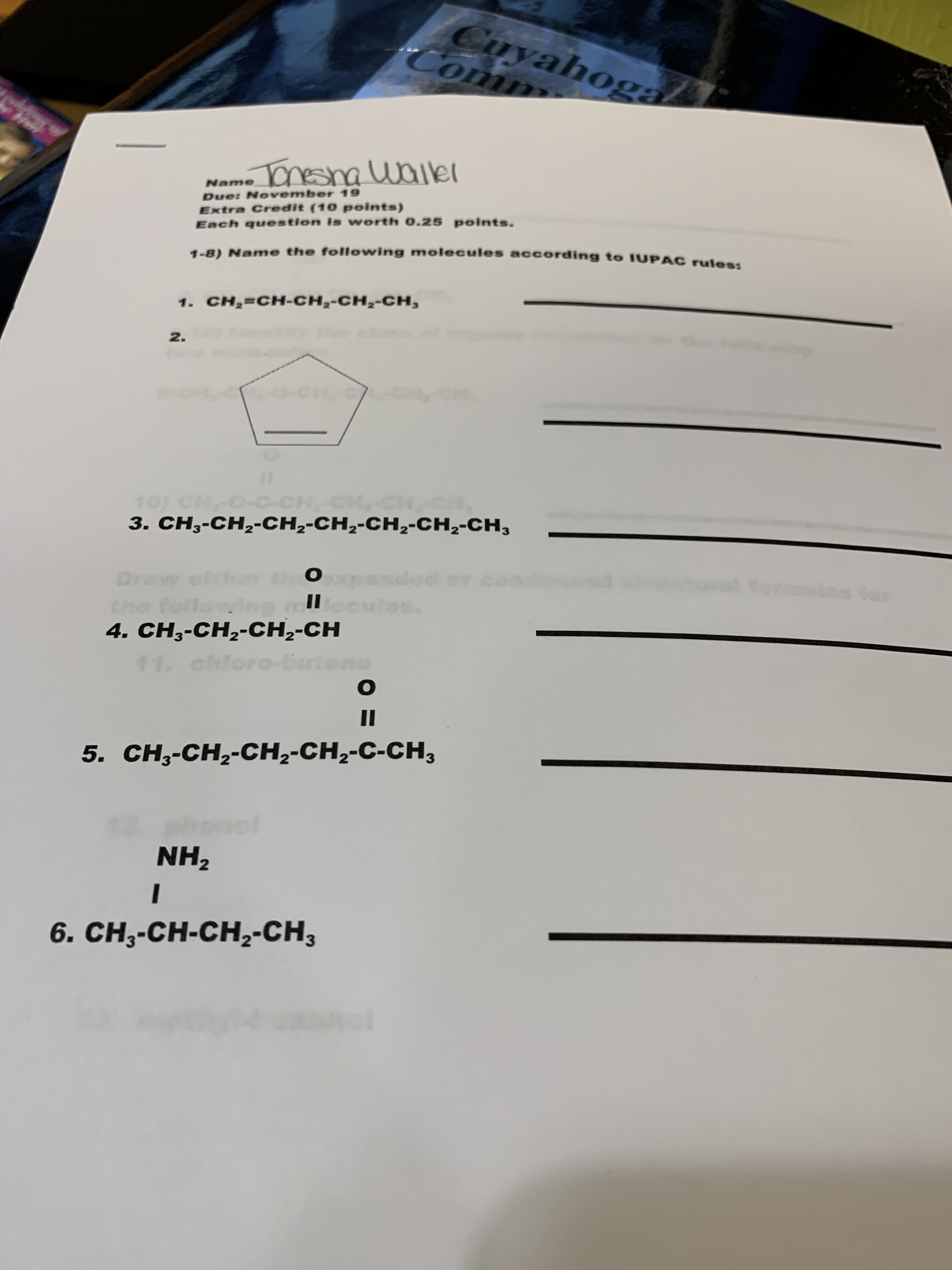 uyahoga
Comn
mesha uailel
Name
Due: November 19
Extra Credit (10 points)
Each question is worth 0.25 points.
1-8) Name the following molecules according to IUPAC rules:
1. CH, CH-CH2-CH2-CH,
2.
10) CM O-C-CH. CN,CH
3. CH3-CH2-CH2-CH2-CH2-CH2-CH3
O
Tormal
mdod
Dram
п
Tos.
Che follow
4. CH3-CH2-CH2-CH
ro-i
11. cl
O
II
CH3-CH2-CH2-CH2-C-CH3
5.
honof
NH2
6. CH,-CH-CH2-CH3
