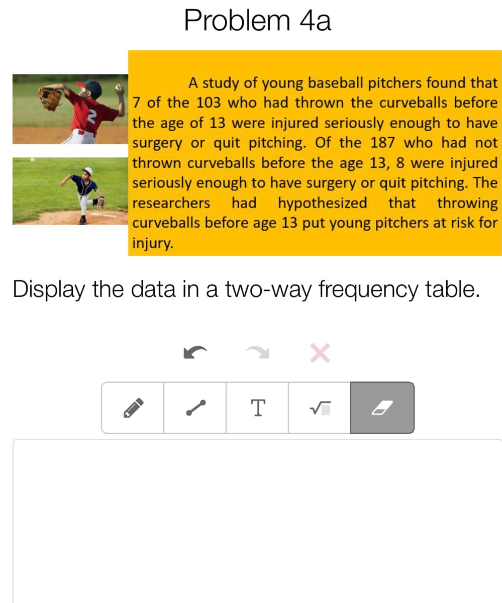 Problem 4a
A study of young baseball pitchers found that
7 of the 103 who had thrown the curveballs before
the age of 13 were injured seriously enough to have
surgery or quit pitching. Of the 187 who had not
thrown curveballs before the age 13, 8 were injured
seriously enough to have surgery or quit pitching. The
hypothesized
curveballs before age 13 put young pitchers at risk for
researchers
had
that
throwing
injury.
Display the data in a two-way frequency table.
T
