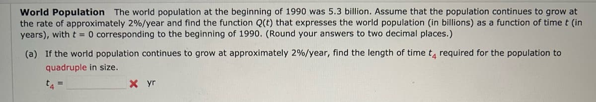 World Population The world population at the beginning of 1990 was 5.3 billion. Assume that the population continues to grow at
the rate of approximately 2%/year and find the function Q(t) that expresses the world population (in billions) as a function of time t (in
years), with t = 0 corresponding to the beginning of 1990. (Round your answers to two decimal places.)
(a) If the world population continues to grow at approximately 2%/year, find the length of time to required for the population to
quadruple in size.
t4
=
Xyr