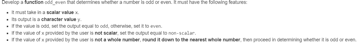 Develop a function odd_even that determines whether a number is odd or even. It must have the following features:
■ It must take in a scalar value x.
▪ Its output is a character value y.
■ If the value is odd, set the output equal to odd, otherwise, set it to even.
■ If the value of x provided by the user is not scalar, set the output equal to non-scalar.
■ If the value of x provided by the user is not a whole number, round it down to the nearest whole number, then proceed in determining whether it is odd or even.