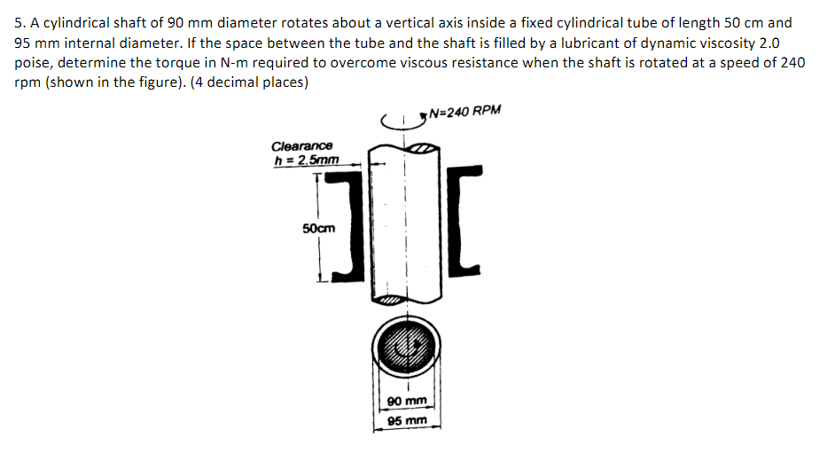 5. A cylindrical shaft of 90 mm diameter rotates about a vertical axis inside a fixed cylindrical tube of length 50 cm and
95 mm internal diameter. If the space between the tube and the shaft is filled by a lubricant of dynamic viscosity 2.0
poise, determine the torque in N-m required to overcome viscous resistance when the shaft is rotated at a speed of 240
rpm (shown in the figure). (4 decimal places)
Clearance
h = 2.5mm
50cm
90 mm
95 mm
N=240 RPM