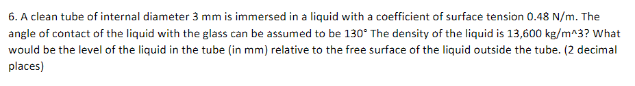 6. A clean tube of internal diameter 3 mm is immersed in a liquid with a coefficient of surface tension 0.48 N/m. The
angle of contact of the liquid with the glass can be assumed to be 130° The density of the liquid is 13,600 kg/m^3? What
would be the level of the liquid in the tube (in mm) relative to the free surface of the liquid outside the tube. (2 decimal
places)