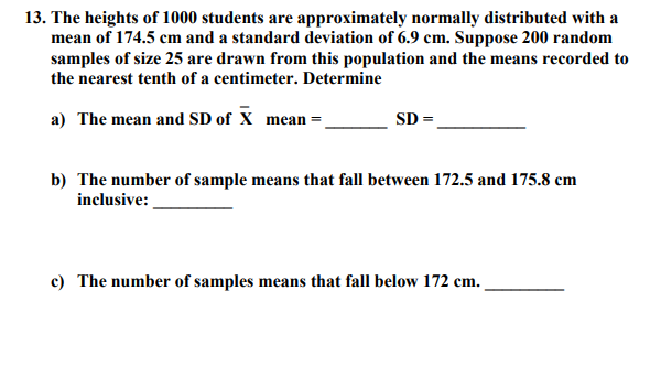 13. The heights of 1000 students are approximately normally distributed with a
mean of 174.5 cm and a standard deviation of 6.9 cm. Suppose 200 random
samples of size 25 are drawn from this population and the means recorded to
the nearest tenth of a centimeter. Determine
a) The mean and SD of X mean =.
SD
b) The number of sample means that fall between 172.5 and 175.8 cm
inclusive:
c) The number of samples means that fall below 172 cm.
