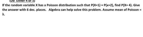 DO ERher 4 Or 5)
If the random variable X has a Poisson distribution such that P(X=1) = P(x=2), find P(X= 4). Give
the answer with 6 dec. places. Algebra can help solve this problem. Assume mean of Poisson =
A.
