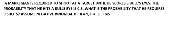 A MARKSMAN IS REQUIRED TO SHOOT AT A TARGET UNTIL HE SCORES 5 BULL'S EYES. THE
PROBABILITY THAT HE HITS A BULLS EYE IS 0.3. WHAT IS THE PROBABILITY THAT HE REQUIRES
9 SHOTS? ASSUME NEGATIVE BINOMIAL X + R = 9, P = .3, R=5
