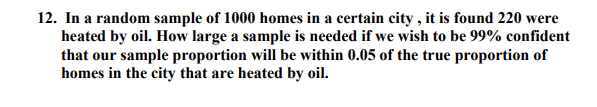 12. In a random sample of 1000 homes in a certain city , it is found 220 were
heated by oil. How large a sample is needed if we wish to be 99% confident
that our sample proportion will be within 0.05 of the true proportion of
homes in the city that are heated by oil.
