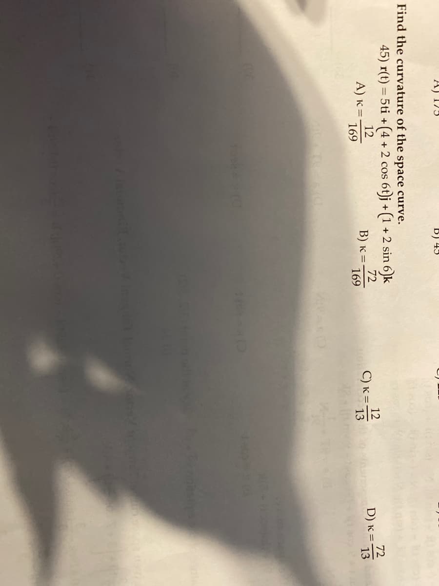 A) 173
Find the curvature of the space curve.
D) 43
45) r(t) = 5ti + (4 + 2 cos s 6t)j + (1 + 2 sin 6)k
72
12
169
169
A) K = -
B) K =
C) K =
DOLCE
p
12 13
Instant (suncons
D) K =
72
13