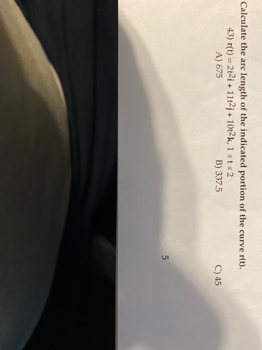 Calculate the arc length of the indicated portion of the curve r(t).
43) r(t) = 2t2i + 11t2j+ 10t2k, 1 st <2
A) 675
B) 337.5
5
C) 45