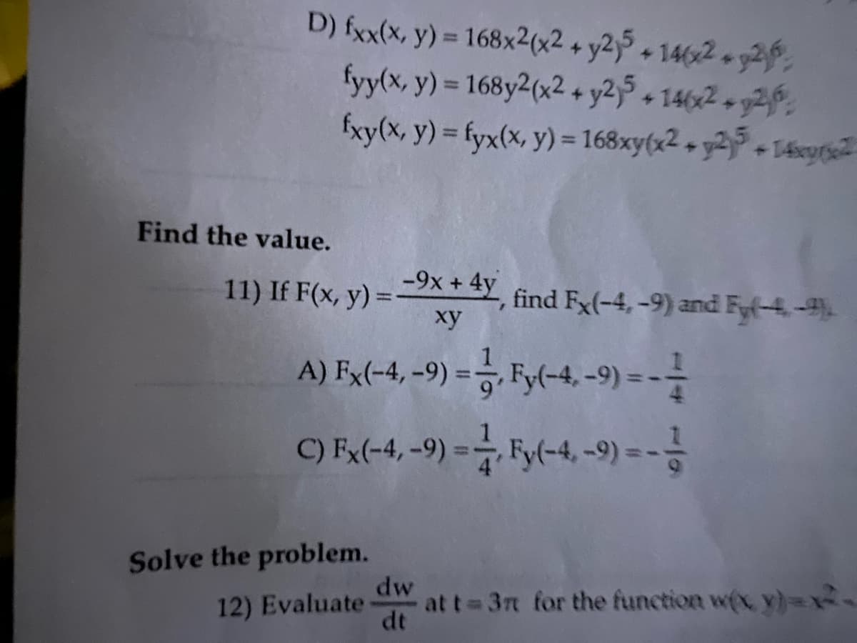 D) fxx(x, y) = 168x2(x2 + y2,5 + 14(x2 + y2
fyy(x, y) = 168y2(x2 + y2j5+ 146x2 + y2
fxy(x, y) = fyx(x, y) = 168xy(x2 + y25+14x2
Find the value.
-9x + 4y, find Fx(-4,-9) and Fy(-4-9)
xy
A) Fx(-4, -9) = —, Fy(-4, -9) = -—
C) Fx(-4,-9) =, Fy(-4,-9) ---
11) If F(x, y) =
Solve the problem.
12) Evaluate
dw
dt
at t= 3r for the function w(x, y)=x²