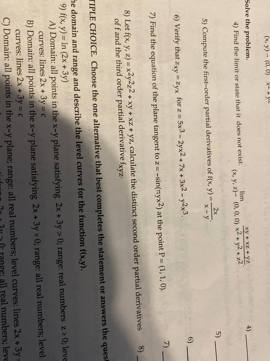 (x, y) (0, 0) x² + y²
Solve the problem.
4) Find the limit or state that it does not exist.
lim
xy + xz+yz
(x, y, z)- (0, 0, 0) x² + y2 + z2
=
5) Compute the first-order partial derivatives of f(x, y)
2x
x - y
4)
5)
6) Verify that Zxy = Zyx for z = 5x3 - 2yx2 + 7x + 3x2 - y2x3.
7) Find the equation of the plane tangent to z = -sin(7yx2) at the point P = (1, 1, 0).
8) Let f(x, y, z) = x²y2z2 + xy + xz + yz, calculate the distinct second order partial derivatives
of f and the third order partial derivative fxyz.
7)
∞
TIPLE CHOICE. Choose the one alternative that best completes the statement or answers the quest
he domain and range and describe the level curves for the function f(x,y).
9) f(x, y) = ln (2x + 3y)
A) Domain: all points in the x-y plane satisfying 2x + 3y > 0; range: real numbers z≥ 0; leve
curves: lines 2x + 3y = c
B) Domain: all points in the x-y plane satisfying 2x + 3y ≥ 0; range: all real numbers; level
curves: lines 2x + 3y = c
C) Domain: all points in the x-y plane; range: all real numbers; level curves: lines 2x + 3y =
ge: all real numbers; leve