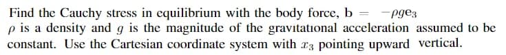 Find the Cauchy stress in equilibrium with the body force, b =
p is a density and g is the magnitude of the gravitational acceleration assumed to be
constant. Use the Cartesian coordinate system with r3 pointing upward vertical.
