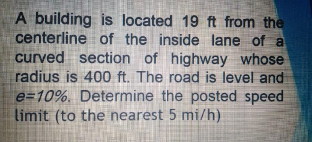 A building is located 19 ft from the
centerline of the inside lane of a
curved section of highway whose
radius is 400 ft. The road is level and
e=10%. Determine the posted speed
limit (to the nearest 5 mi/h)
