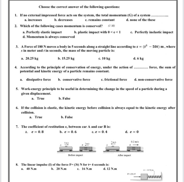 Choose the correct answer of the following questions:
1. If no external impressed force acts on the system, the total momentum (G) of a system ...
c. remains constant
a. increases
b. decreases
d. none of the these
2. Which of the following cases momentum is conserved?
(1 M)
a. Perfectly elastic impact
d. Momentum is always conserved
c. Perfectly inelastic impact
b. plastic impact with 0<e<1
3. A Force of 180 N moves a body in 5 seconds along a straight line according to s = (t - 50t) m, where
s in meter and r in seconds, the mass of the moving particle is:
a. 20.25 kg
b. 15.25 kg
c. 10 kg
d. 6 kg
4. According to the principle of conservation of energy, under the action of . . force, the sum of
potential and kinetic energy of a particle remains constant.
a. dissipative force
b. conservative force
c. frictional force
d. non-conservative force
5. Work-energy principle to be useful in determining the change in the speed of a particle during a
given displacement.
a. True
b. False
6. If the collision is elastic, the kinetic energy before collision is always equal to the kinetic energy after
collision.
a. True
b. False
7. The coefficient of restitution e, between car A and car B is:
a. e = 0.8
b. e = 0.6
c. e = 0.4
d. e = 0
02 mis
Before impact
After impact
8. The linear impulse (I) of the force F= (3() N for t= 4 seconds is:
b. 20 N.m
a. 40 N.m
c. 16 N.m
d. 12 N.m
