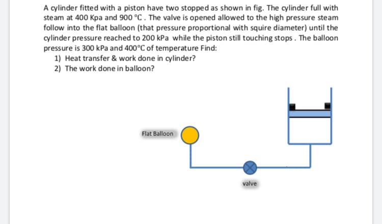 A cylinder fitted with a piston have two stopped as shown in fig. The cylinder full with
steam at 400 Kpa and 900 °C . The valve is opened allowed to the high pressure steam
follow into the flat balloon (that pressure proportional with squire diameter) until the
cylinder pressure reached to 200 kPa while the piston still touching stops. The balloon
pressure is 300 kPa and 400°C of temperature Find:
1) Heat transfer & work done in cylinder?
2) The work done in balloon?
Flat Balloon
valve
