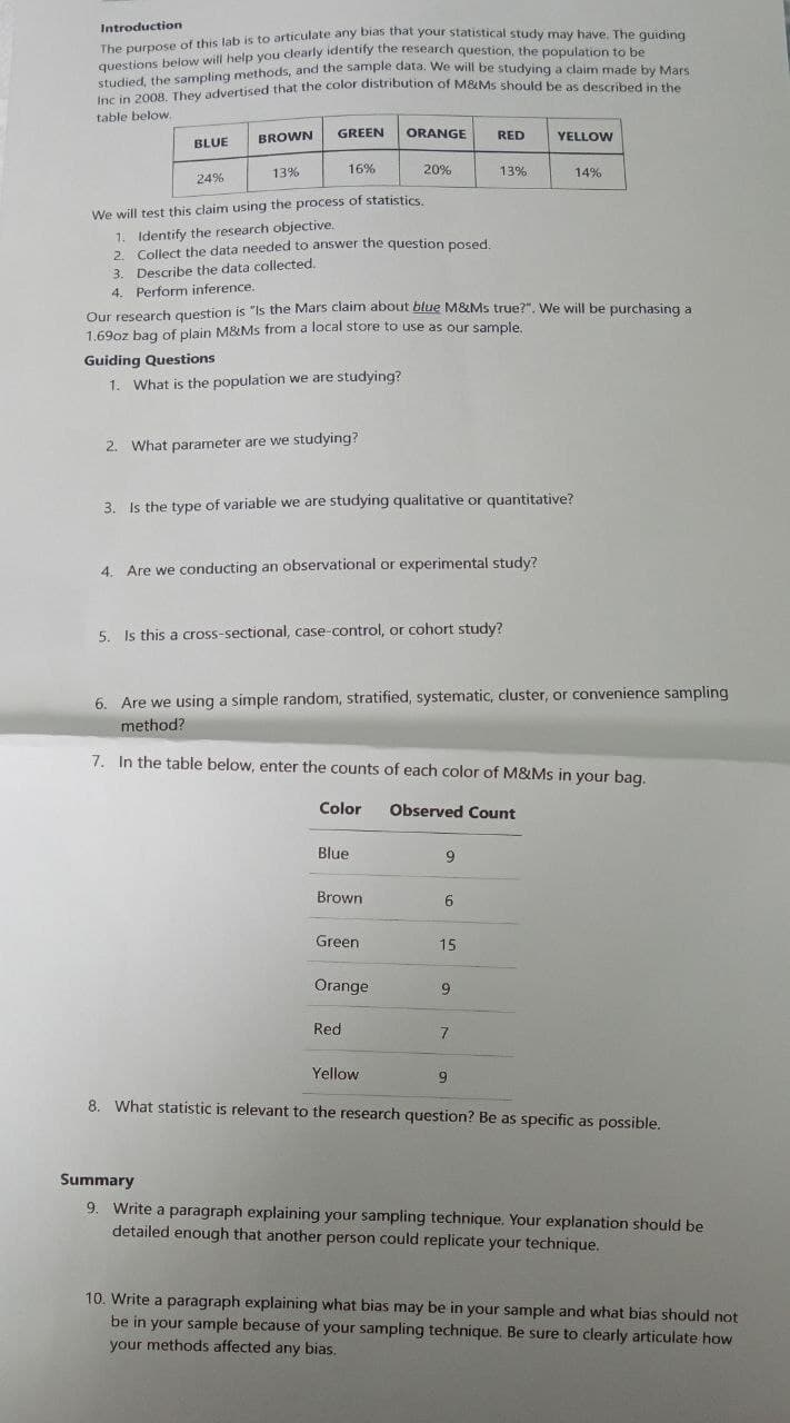Introduction
The purpose of this lab is to articulate any bias that your statistical study may have. The guiding
questions below will help you dearly identify the research question, the population to be
studied, the sampling methods, and the sample data. We will be studying a claim made by Mars
Inc in 2008. They advertised that the color distribution of M&Ms should be as described in the
table below.
BLUE BROWN
GREEN ORANGE
RED
YELLOW
24%
13%
16%
20%
13%
14%
We will test this claim using the process of statistics.
1. Identify the research objective.
2. Collect the data needed to answer the question posed.
3. Describe the data collected..
4. Perform inference.
Our research question is "Is the Mars claim about blue M&Ms true?". We will be purchasing a
1.69oz bag of plain M&Ms from a local store to use as our sample.
Guiding Questions
1. What is the population we are studying?
2. What parameter are we studying?
3. Is the type of variable we are studying qualitative or quantitative?
4. Are we conducting an observational or experimental study?
5. Is this a cross-sectional, case-control, or cohort study?
6. Are we using a simple random, stratified, systematic, cluster, or convenience sampling
method?
7. In the table below, enter the counts of each color of M&Ms in your bag.
Color
Observed Count
Blue
Brown
6
Green
15
Orange
9
Red
7
Yellow
9
8. What statistic is relevant to the research question? Be as specific as possible.
Summary
9. Write a paragraph explaining your sampling technique. Your explanation should be
detailed enough that another person could replicate your technique.
10. Write a paragraph explaining what bias may be in your sample and what bias should not
be in your sample because of your sampling technique. Be sure to clearly articulate how
your methods affected any bias.