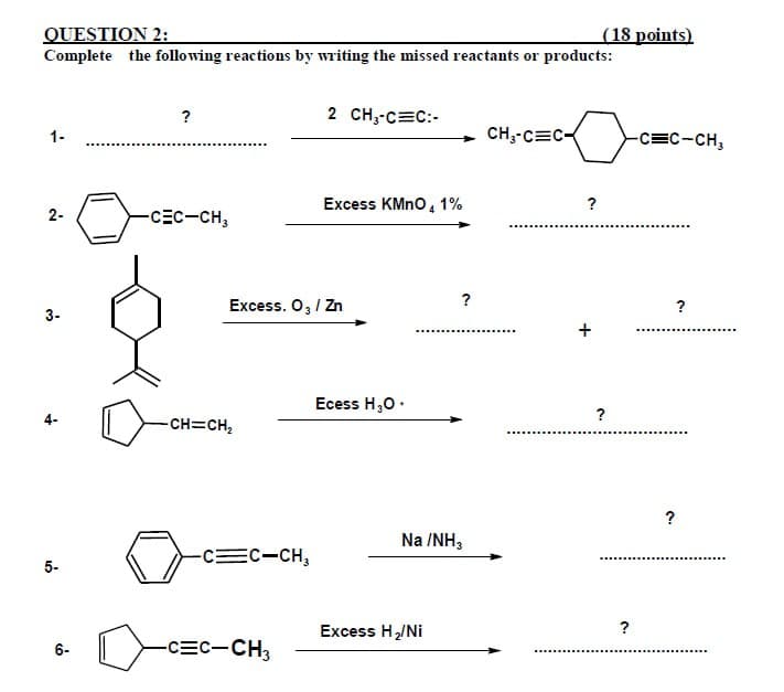 QUESTION 2:
(18 points)
Complete the following reactions by writing the missed reactants or products:
?
1-
2 CH3-C=C:
CH3-CEC-
2-
-CEC-CH3
Excess KMnO4 1%
3-
?
Excess. O₂ / Zn
?
Ecess H₂O.
?
-CH=CH₂
5-
-C=C-CH3
Na /NH3
?
Excess H₂/Ni
6-
-CEC-CH3
-C=C-CH3
?
?