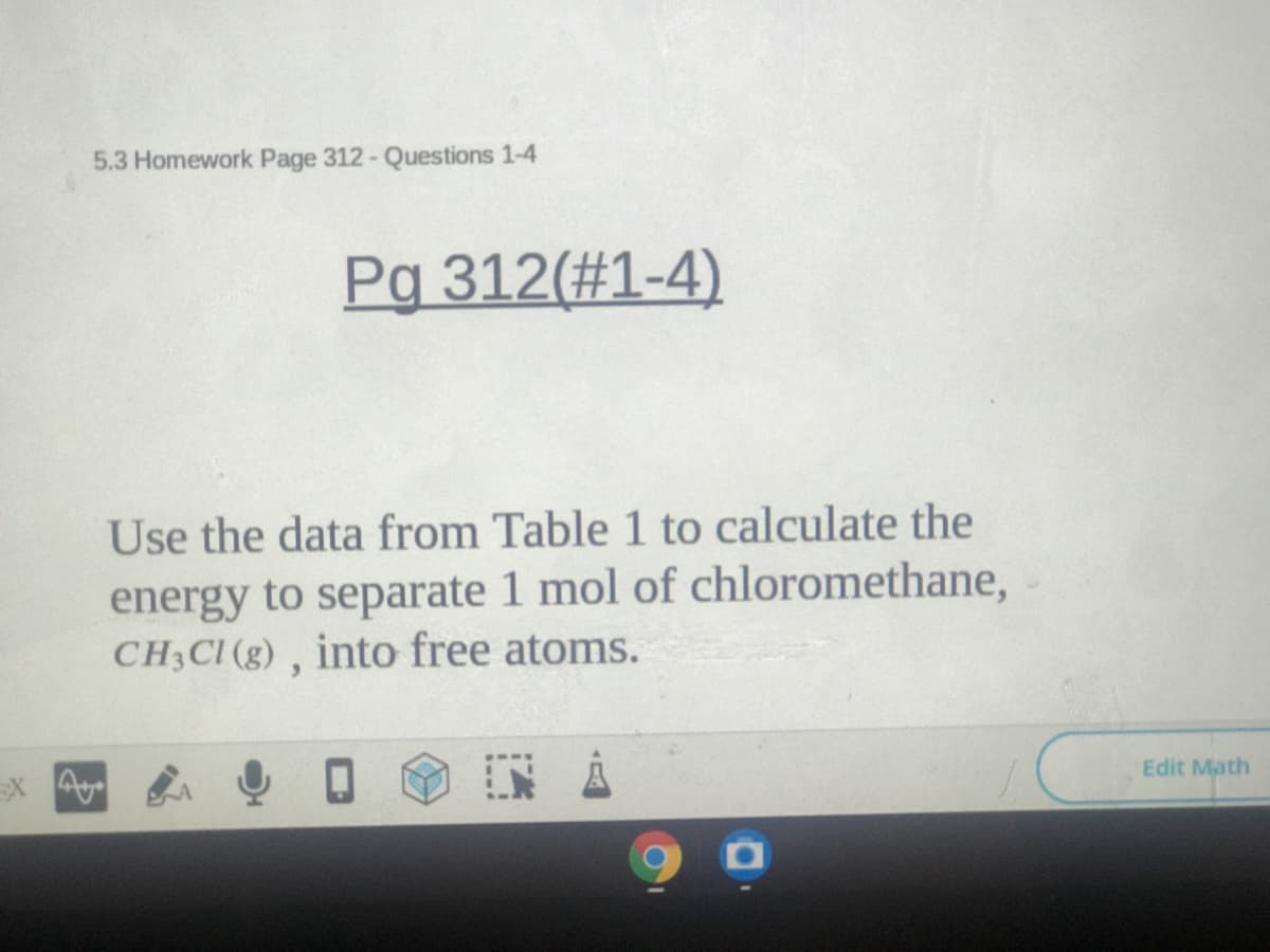 5.3 Homework Page 312- Questions 1-4
Pg 312(#1-4)
Use the data from Table 1 to calculate the
energy to separate 1 mol of chloromethane,
CH3CI (g) , into free atoms.
Ex A
Edit Math
