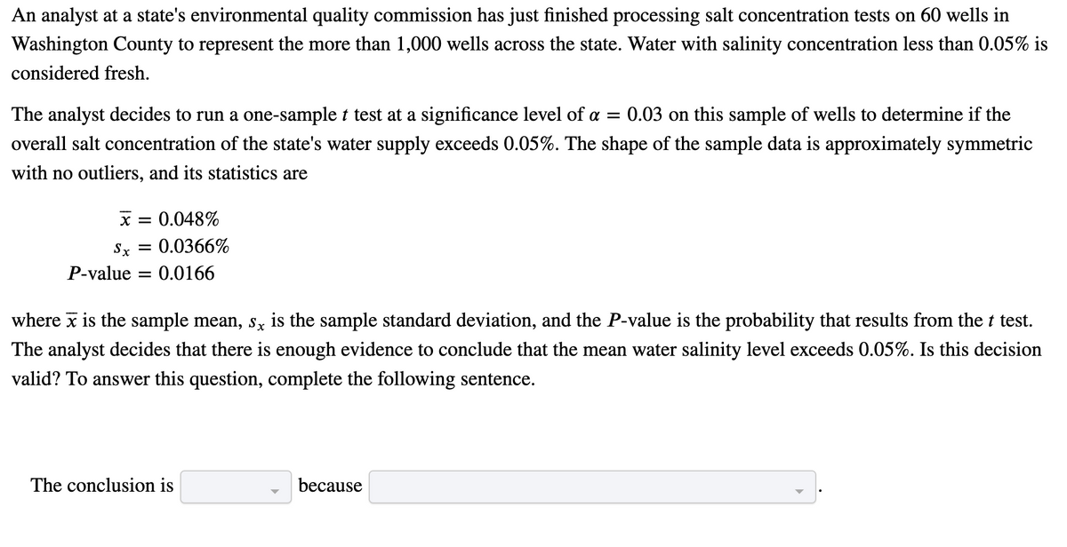 An analyst at a state's environmental quality commission has just finished processing salt concentration tests on 60 wells in
Washington County to represent the more than 1,000 wells across the state. Water with salinity concentration less than 0.05% is
considered fresh.
The analyst decides to run a one-sample t test at a significance level of a = 0.03 on this sample of wells to determine if the
overall salt concentration of the state's water supply exceeds 0.05%. The shape of the sample data is approximately symmetric
with no outliers, and its statistics are
x = 0.048%
Sx
0.0366%
P-value = 0.0166
where x is the sample mean, s, is the sample standard deviation, and the P-value is the probability that results from the t test.
The analyst decides that there is enough evidence to conclude that the mean water salinity level exceeds 0.05%. Is this decision
valid? To answer this question, complete the following sentence.
The conclusion is
because
