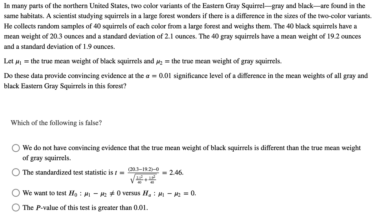 In many parts of the northern United States, two color variants of the Eastern Gray Squirrel-gray and black—are found in the
same habitats. A scientist studying squirrels in a large forest wonders if there is a difference in the sizes of the two-color variants.
He collects random samples of 40 squirrels of each color from a large forest and weighs them. The 40 black squirrels have a
mean weight of 20.3 ounces and a standard deviation of 2.1 ounces. The 40 gray squirrels have a mean weight of 19.2 ounces
and a standard deviation of 1.9 ounces.
Let M₁
=
the true mean weight of black squirrels and µ₂ = the true mean weight of gray squirrels.
Do these data provide convincing evidence at the a = = 0.01 significance level of a difference in the mean weights of all gray and
black Eastern Gray Squirrels in this forest?
Which of the following is false?
We do not have convincing evidence that the true mean weight of black squirrels is different than the true mean weight
of gray squirrels.
The standardized test statistic is t =
(20.3-19.2)-0
2.12 1.92
= 2.46.
40
+
40
We want to test H。 : µ₁ − µ₂ ‡ 0 versus H₁ : µ₁ − µ₂ = 0.
The P-value of this test is greater than 0.01.