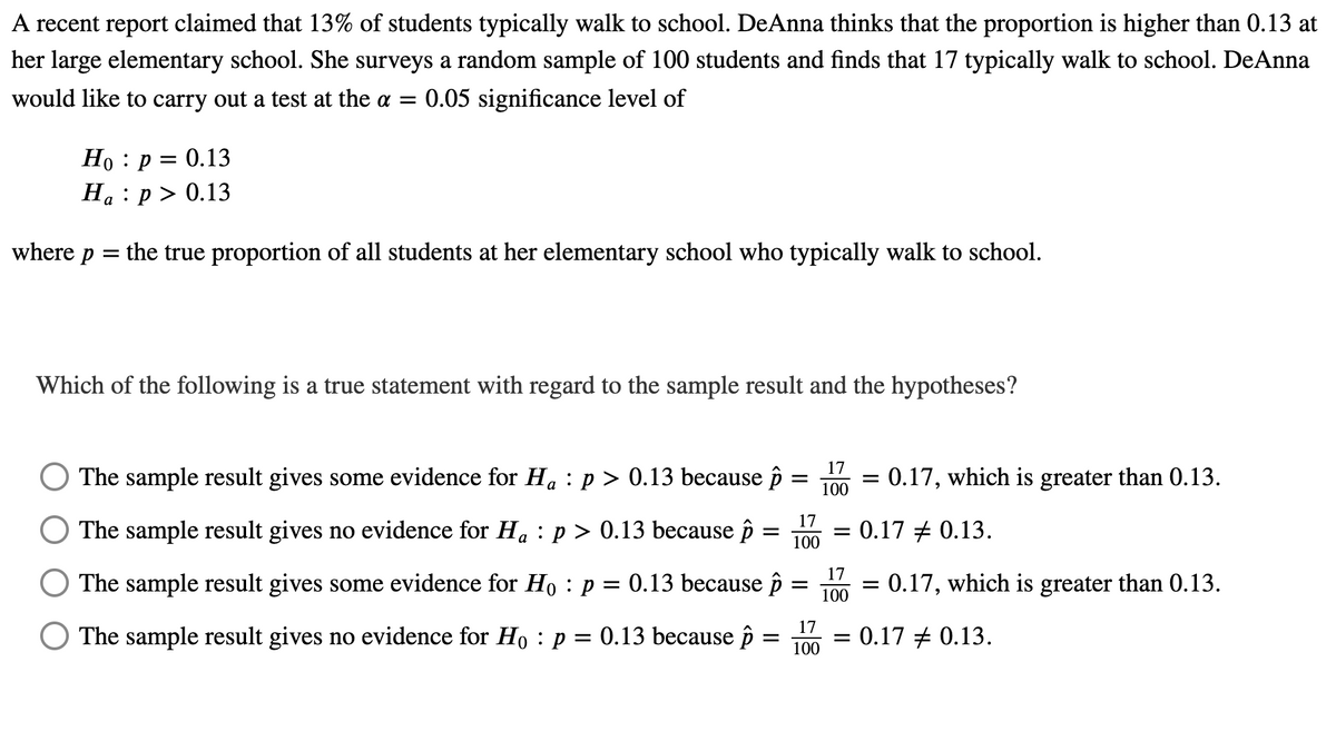 A recent report claimed that 13% of students typically walk to school. DeAnna thinks that the proportion is higher than 0.13 at
her large elementary school. She surveys a random sample of 100 students and finds that 17 typically walk to school. DeAnna
would like to carry out a test at the a = 0.05 significance level of
Но : р 3D 0.13
На : р> 0.13
where p
the true proportion of all students at her elementary school who typically walk to school.
Which of the following is a true statement with regard to the sample result and the hypotheses?
17
The sample result gives some evidence for Ha : p > 0.13 because p
:0.17, which is greater than 0.13.
100
17
The sample result gives no evidence for H. : p > 0.13 because p
= 0.17 + 0.13.
а
100
17
The sample result gives some evidence for Ho : p = 0.13 because î
0.17, which is greater than 0.13.
100
17
The sample result gives no evidence for Ho : p = 0.13 because î
= 0.17 + 0.13.
||
100
II
