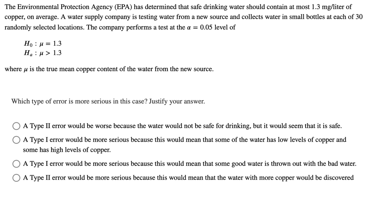 The Environmental Protection Agency (EPA) has determined that safe drinking water should contain at most 1.3 mg/liter of
copper, on average. A water supply company is testing water from a new source and collects water in small bottles at each of 30
randomly selected locations. The company performs a test at the a = 0.05 level of
Но : и 3D 1.3
На : и > 1.3
a
where u is the true mean copper content of the water from the new source.
Which type of error is more serious in this case? Justify your answer.
O A Type II error would be worse because the water would not be safe for drinking, but it would seem that it is safe.
A Type I error would be more serious because this would mean that some of the water has low levels of copper and
some has high levels of copper.
O A Type I error would be more serious because this would mean that some good water is thrown out with the bad water.
A Type II error would be more serious because this would mean that the water with more copper would be discovered
