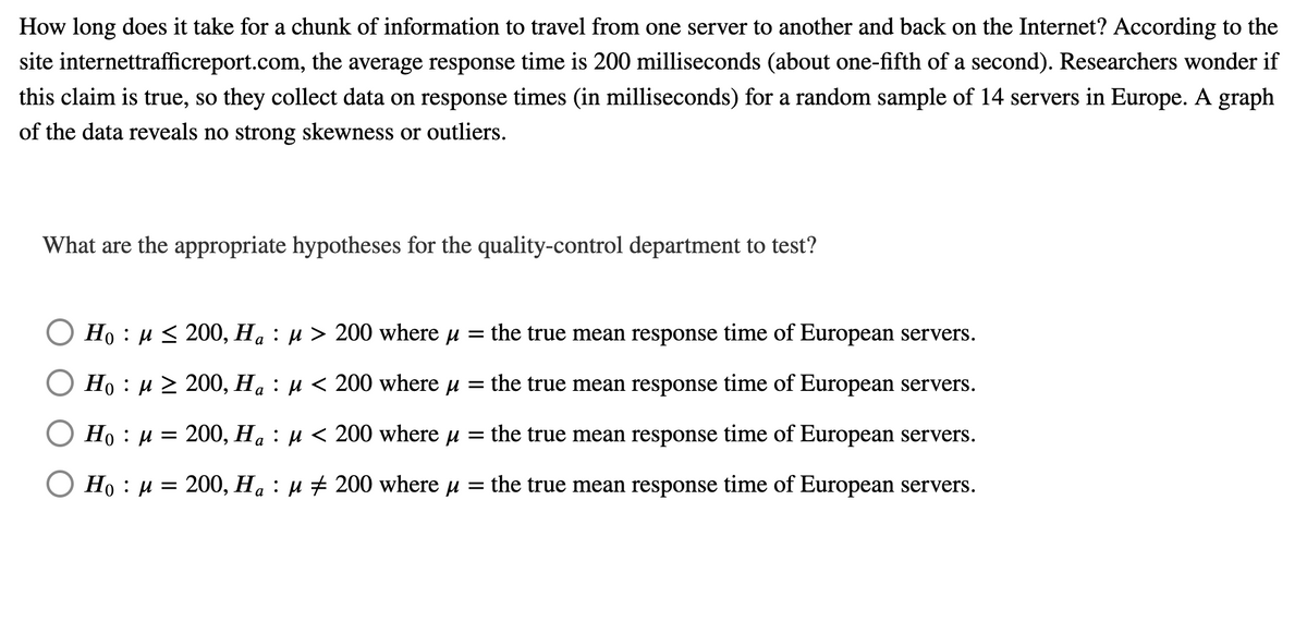 How long does it take for a chunk of information to travel from one server to another and back on the Internet? According to the
site internettrafficreport.com, the average response time is 200 milliseconds (about one-fifth of a second). Researchers wonder if
this claim is true, so they collect data on response times (in milliseconds) for a random sample of 14 servers in Europe. A graph
of the data reveals no strong skewness or outliers.
What are the appropriate hypotheses for the quality-control department to test?
Но : и< 200, На : и > 200 where u
the true mean response time of European servers.
a
O Ho : u 2 200, Ha : µ < 200 where u = the true mean response time of European servers.
Но : и 3D 200, Н, : и < 200 where u
= the true mean response time of European servers.
О Но : и
200, Ha : µ # 200 where u =
the true mean response time of European servers.
