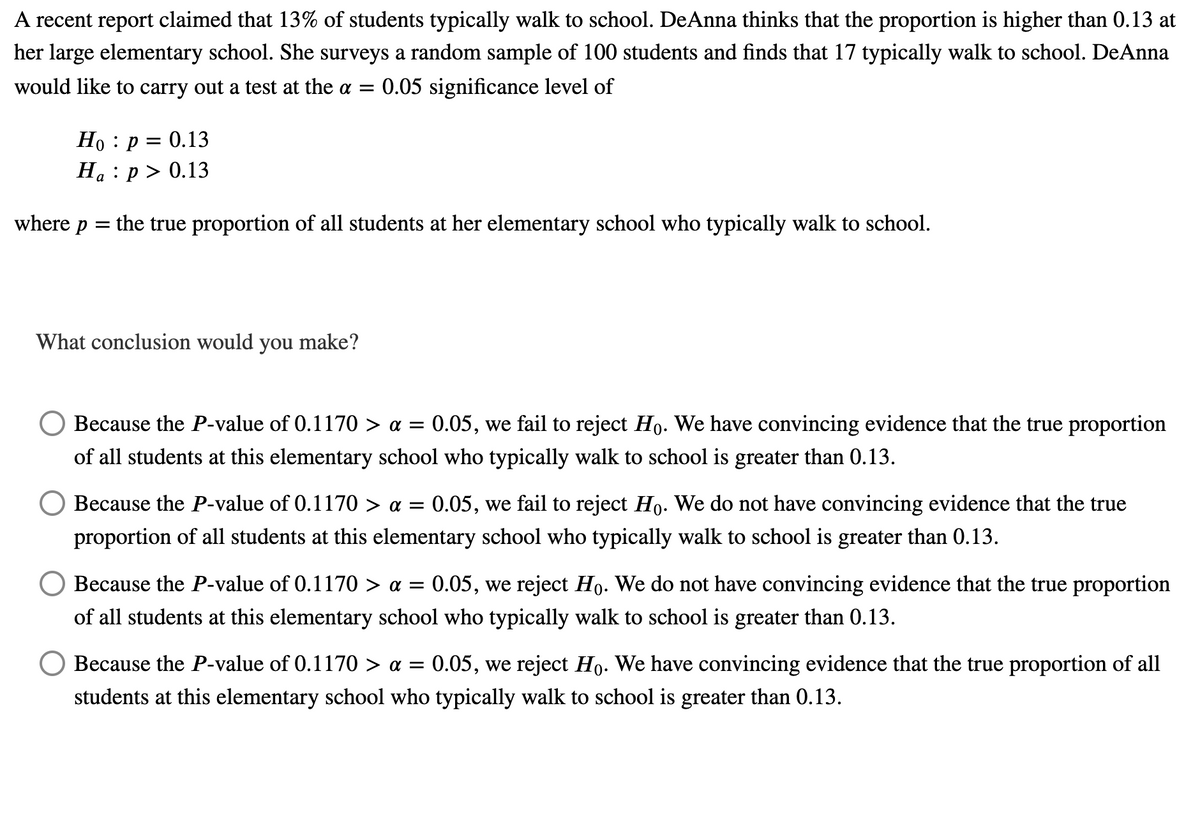 A recent report claimed that 13% of students typically walk to school. DeAnna thinks that the proportion is higher than 0.13 at
her large elementary school. She surveys a random sample of 100 students and finds that 17 typically walk to school. DeAnna
would like to carry out a test at the a =
0.05 significance level of
Но : р %3D 0.13
На : р> 0.13
where
= the true proportion of all students at her elementary school who typically walk to school.
What conclusion would you make?
Because the P-value of 0.1170 > a =
0.05, we fail to reject Ho. We have convincing evidence that the true proportion
0•
of all students at this elementary school who typically walk to school is greater than 0.13.
Because the P-value of 0.1170 > a = 0.05, we fail to reject Ho. We do not have convincing evidence that the true
proportion of all students at this elementary school who typically walk to school is greater than 0.13.
Because the P-value of 0.1170 > a =
0.05, we reject Họ. We do not have convincing evidence that the true proportion
of all students at this elementary school who typically walk to school is greater than 0.13.
Because the P-value of 0.1170 > a =
0.05, we reject Ho. We have convincing evidence that the true proportion of all
students at this elementary school who typically walk to school is greater than 0.13.
