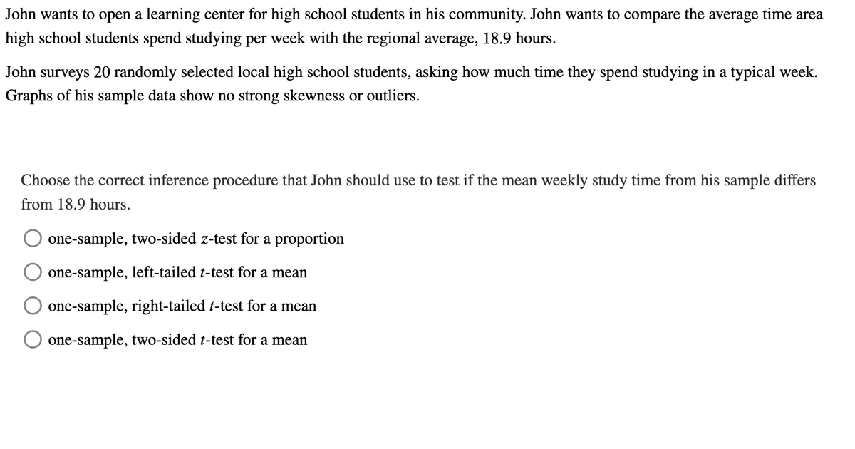 John wants to open a learning center for high school students in his community. John wants to compare the average time area
high school students spend studying per week with the regional average, 18.9 hours.
John surveys 20 randomly selected local high school students, asking how much time they spend studying in a typical week.
Graphs of his sample data show no strong skewness or outliers.
Choose the correct inference procedure that John should use to test if the mean weekly study time from his sample differs
from 18.9 hours.
one-sample, two-sided z-test for a proportion
one-sample, left-tailed t-test for a mean
one-sample, right-tailed t-test for a mean
one-sample, two-sided t-test for a mean
