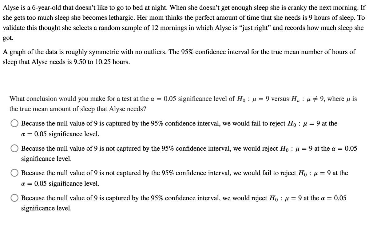 Alyse is a 6-year-old that doesn't like to go to bed at night. When she doesn't get enough sleep she is cranky the next morning. If
she gets too much sleep she becomes lethargic. Her mom thinks the perfect amount of time that she needs is 9 hours of sleep. To
validate this thought she selects a random sample of 12 mornings in which Alyse is "just right" and records how much sleep she
got.
A graph of the data is roughly symmetric with no outliers. The 95% confidence interval for the true mean number of hours of
sleep that Alyse needs is 9.50 to 10.25 hours.
What conclusion would you make for a test at the a = 0.05 significance level of Ho : µ = 9 versus Ha : µ # 9, where u is
the true mean amount of sleep that Alyse needs?
Because the null value of 9 is captured by the 95% confidence interval, we would fail to reject Ho : µ = 9 at the
a = 0.05 significance level.
Because the null value of 9 is not captured by the 95% confidence interval, we would reject Ho : µ = 9 at the a = 0.05
significance level.
Because the null value of 9 is not captured by the 95% confidence interval, we would fail to reject Ho : u = 9 at the
a = 0.05 significance level.
Because the null value of 9 is captured by the 95% confidence interval, we would reject Ho : µ = 9 at the a = 0.05
significance level.
