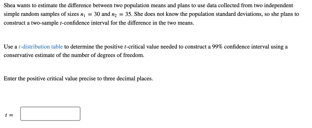 Shea wants to estimate the difference between two population means and plans to use data collected from two independent
=
simple random samples of sizes n₁
30 and n₂ =
:35. She does not know the population standard deviations, so she plans to
construct a two-sample t-confidence interval for the difference in the two means.
Use a t-distribution table to determine the positive t-critical value needed to construct a 99% confidence interval using a
conservative estimate of the number of degrees of freedom.
Enter the positive critical value precise to three decimal places.
t =