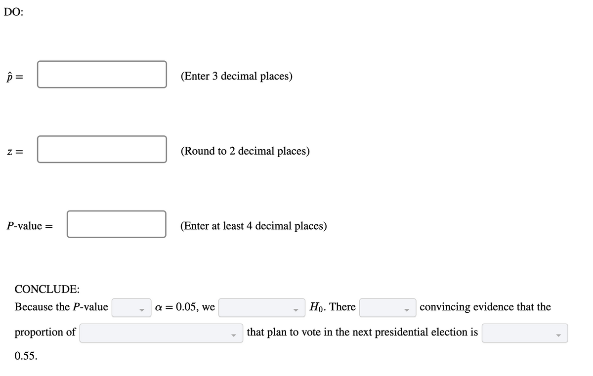 DO:
(Enter 3 decimal places)
z =
(Round to 2 decimal places)
P-value =
(Enter at least 4 decimal places)
CONCLUDE:
Because the P-value
a = 0.05, we
Но. There
convincing evidence that the
proportion of
that plan to vote in the next presidential election is
0.55.
II
