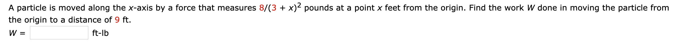 A particle is moved along the x-axis by a force that measures 8/(3 + x)² pounds at a point x feet from the origin. Find the work W done in moving the particle from
the origin to a distance of 9 ft.
ft-lb
