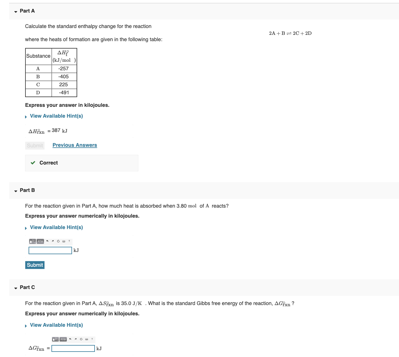 Part A
Calculate the standard enthalpy change for the reaction
2A +B= 2C + 2D
where the heats of formation are given in the following table:
AH?
|(kJ/mol )
Substance
A
-257
B
-405
225
-491
Express your answer in kilojoules.
, View Available Hint(s)
AHn = 387 kJ
Submit
Previous Answers
Correct
• Part B
For the reaction given in Part A, how much heat is absorbed when 3.80 mol of A reacts?
Express your answer numerically in kilojoules.
, View Available Hint(s)
kJ
Submit
, Part C
For the reaction given in Part A, ASn is 35.0 J/K . What is the standard Gibbs free energy of the reaction, AGxn ?
Express your answer numerically in kilojoules.
, View Available Hint(s)
AG{xn
kJ
