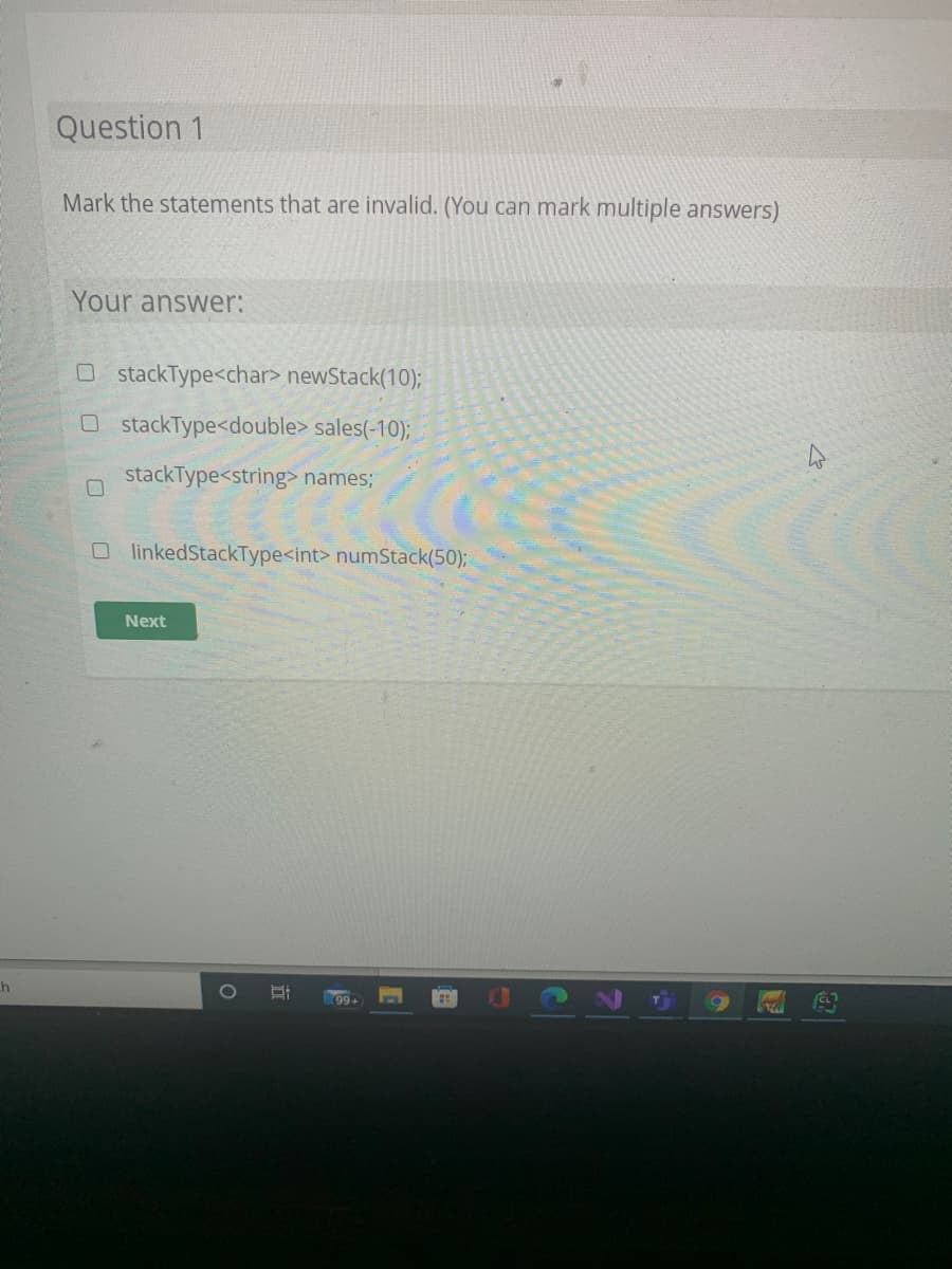 Question 1
Mark the statements that are invalid. (You can mark multiple answers)
Your answer:
O stackType<char> newStack(10);
OstackType<double> sales(-10);
stackType<string> names;
O linkedStackType<int> numStack(50);
Next
h
99+
