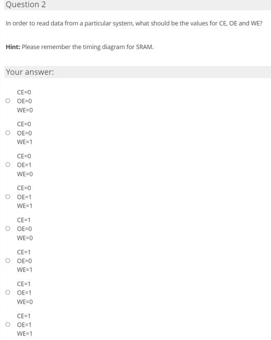 Question 2
In order to read data from a particular system, what should be the values for CE, OE and WE?
Hint: Please remember the timing diagram for SRAM.
Your answer:
CE=0
O OE=0
WE=0
CE=0
OE=0
WE=1
CE=0
O OE=1
WE=0
CE=0
OE=1
WE=1
CE=1
OE=0
WE=0
CE=1
OE=0
WE=1
CE=1
OE=1
WE=0
CE=1
O OE=1
WE=1
O
