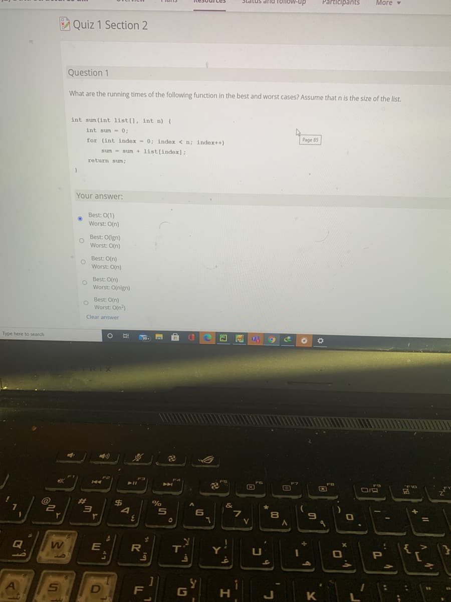 DUP smPis
Slatus and Tollow-up
Participants
More
Quiz 1 Section 2
Question 1
What are the running times of the following function in the best and worst cases? Assume that n is the size of the list.
int sum (int list[], int n) (
int sum = 0;
for (int index - 0; index < n; index++)
Page 85
sum - sum + list[index];
return sum;
Your answer:
Best: 0(1)
Worst: O(n)
Best: 0(lgn)
Worst: O(n)
Best: O(n)
Worst: O(n)
Best: O(n)
Worst: O(nlgn)
Best: O(n)
Worst: O(n?)
Clear answer
Type here to search
(99+
TRIX
FT
F4
FB
OLd.
%23
&
4
6
%3D
V
Q
E
R
P
G
H.
ST
