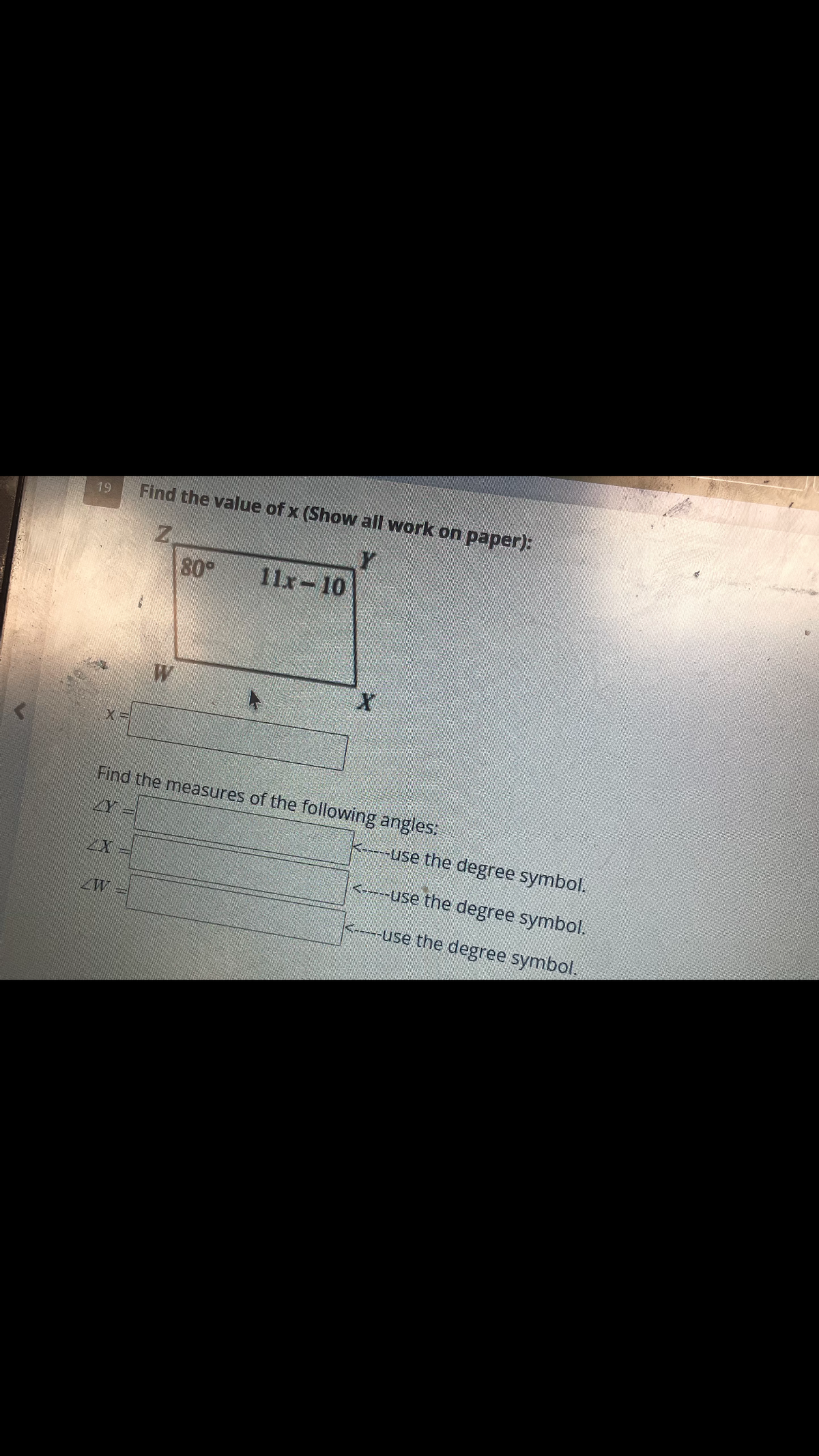 19
Find the value of x (Show all work on paper):
Y
Z
80⁰
W
W
11-10
X
Find the measures of the following angles:
XY =
<-----use the degree symbol.
<-----use the degree symbol.
<-----use the degree symbol.